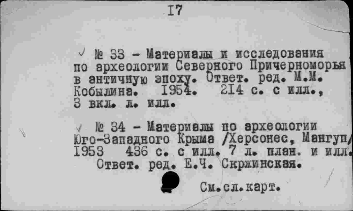 ﻿17
о № 33 - Материалы и исследования по археологии Северного Причерноморья в античную эпоху* Ответ* ред* М.М. Кобылина* 1954*	314 с* с илл*,
3 вкл* л* илл*
V № 34 - Материалы по археологии Юго-Западного Крыма Дерсонес, Мангуп/ 1953	436 с* с илл* 7 л* план, и илл<
Ответ* ред. Е*Ч* Скржинская* ф	См. ел* карт.